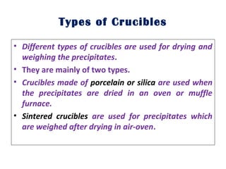 Types of Crucibles
• Different types of crucibles are used for drying and
weighing the precipitates.
• They are mainly of two types.
• Crucibles made of porcelain or silica are used when
the precipitates are dried in an oven or muffle
furnace.
• Sintered crucibles are used for precipitates which
are weighed after drying in air-oven.
 