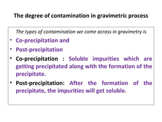 The degree of contamination in gravimetric process
The types of contamination we come across in gravimetry is
• Co-precipitation and
• Post-precipitation
• Co-precipitation : Soluble impurities which are
getting precipitated along with the formation of the
precipitate.
• Post-precipitation: After the formation of the
precipitate, the impurities will get soluble.
 