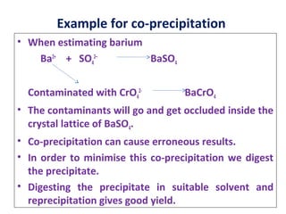 Example for co-precipitation
• When estimating barium
Ba2+
+ SO4
2–
BaSO4
Contaminated with CrO4
2-
BaCrO4
• The contaminants will go and get occluded inside the
crystal lattice of BaSO4.
• Co-precipitation can cause erroneous results.
• In order to minimise this co-precipitation we digest
the precipitate.
• Digesting the precipitate in suitable solvent and
reprecipitation gives good yield.
 