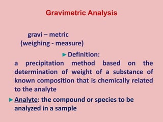gravi – metric
(weighing - measure)
►Definition:
a precipitation method based on the
determination of weight of a substance of
known composition that is chemically related
to the analyte
►Analyte: the compound or species to be
analyzed in a sample
Gravimetric Analysis
 