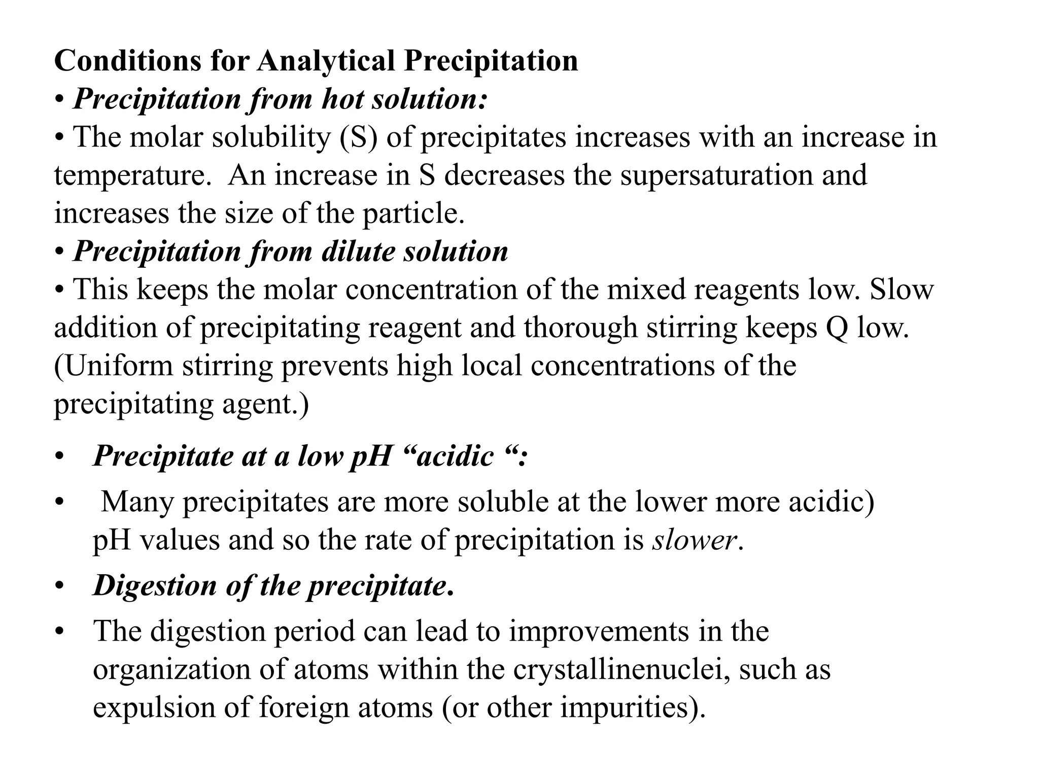 Conditions for Analytical Precipitation
• Precipitation from hot solution:
• The molar solubility (S) of precipitates increases with an increase in
temperature. An increase in S decreases the supersaturation and
increases the size of the particle.
• Precipitation from dilute solution
• This keeps the molar concentration of the mixed reagents low. Slow
addition of precipitating reagent and thorough stirring keeps Q low.
(Uniform stirring prevents high local concentrations of the
precipitating agent.)
• Precipitate at a low pH “acidic “:
• Many precipitates are more soluble at the lower more acidic)
pH values and so the rate of precipitation is slower.
• Digestion of the precipitate.
• The digestion period can lead to improvements in the
organization of atoms within the crystallinenuclei, such as
expulsion of foreign atoms (or other impurities).
 