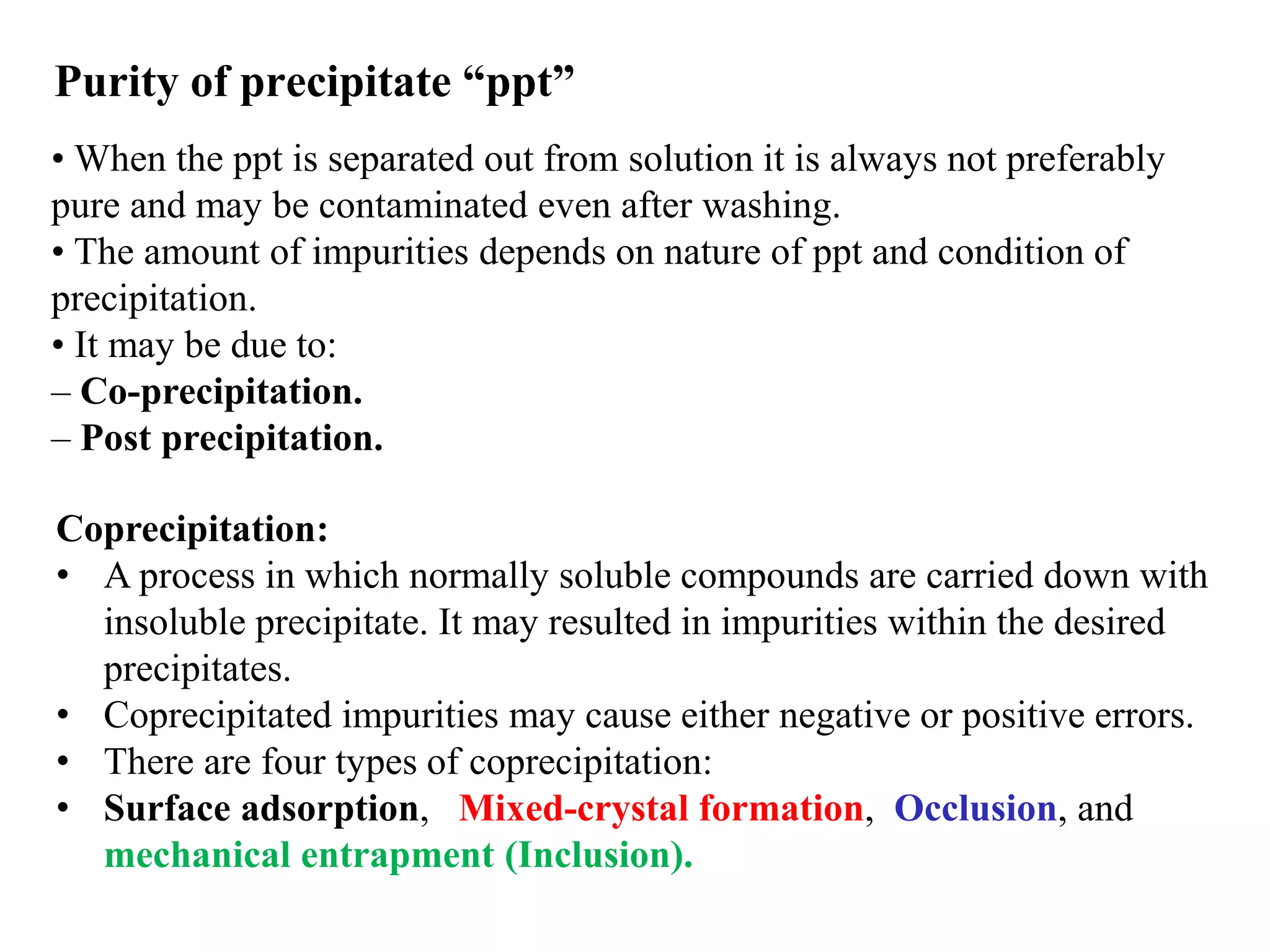Purity of precipitate “ppt”
• When the ppt is separated out from solution it is always not preferably
pure and may be contaminated even after washing.
• The amount of impurities depends on nature of ppt and condition of
precipitation.
• It may be due to:
– Co-precipitation.
– Post precipitation.
Coprecipitation:
• A process in which normally soluble compounds are carried down with
insoluble precipitate. It may resulted in impurities within the desired
precipitates.
• Coprecipitated impurities may cause either negative or positive errors.
• There are four types of coprecipitation:
• Surface adsorption, Mixed-crystal formation, Occlusion, and
mechanical entrapment (Inclusion).
 