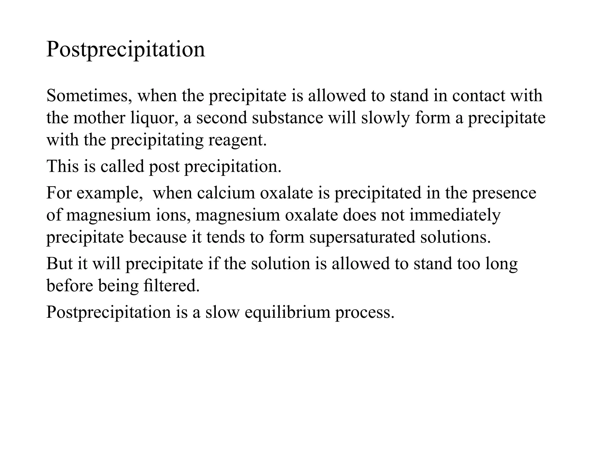 Postprecipitation
Sometimes, when the precipitate is allowed to stand in contact with
the mother liquor, a second substance will slowly form a precipitate
with the precipitating reagent.
This is called post precipitation.
For example, when calcium oxalate is precipitated in the presence
of magnesium ions, magnesium oxalate does not immediately
precipitate because it tends to form supersaturated solutions.
But it will precipitate if the solution is allowed to stand too long
before being ﬁltered.
Postprecipitation is a slow equilibrium process.
 