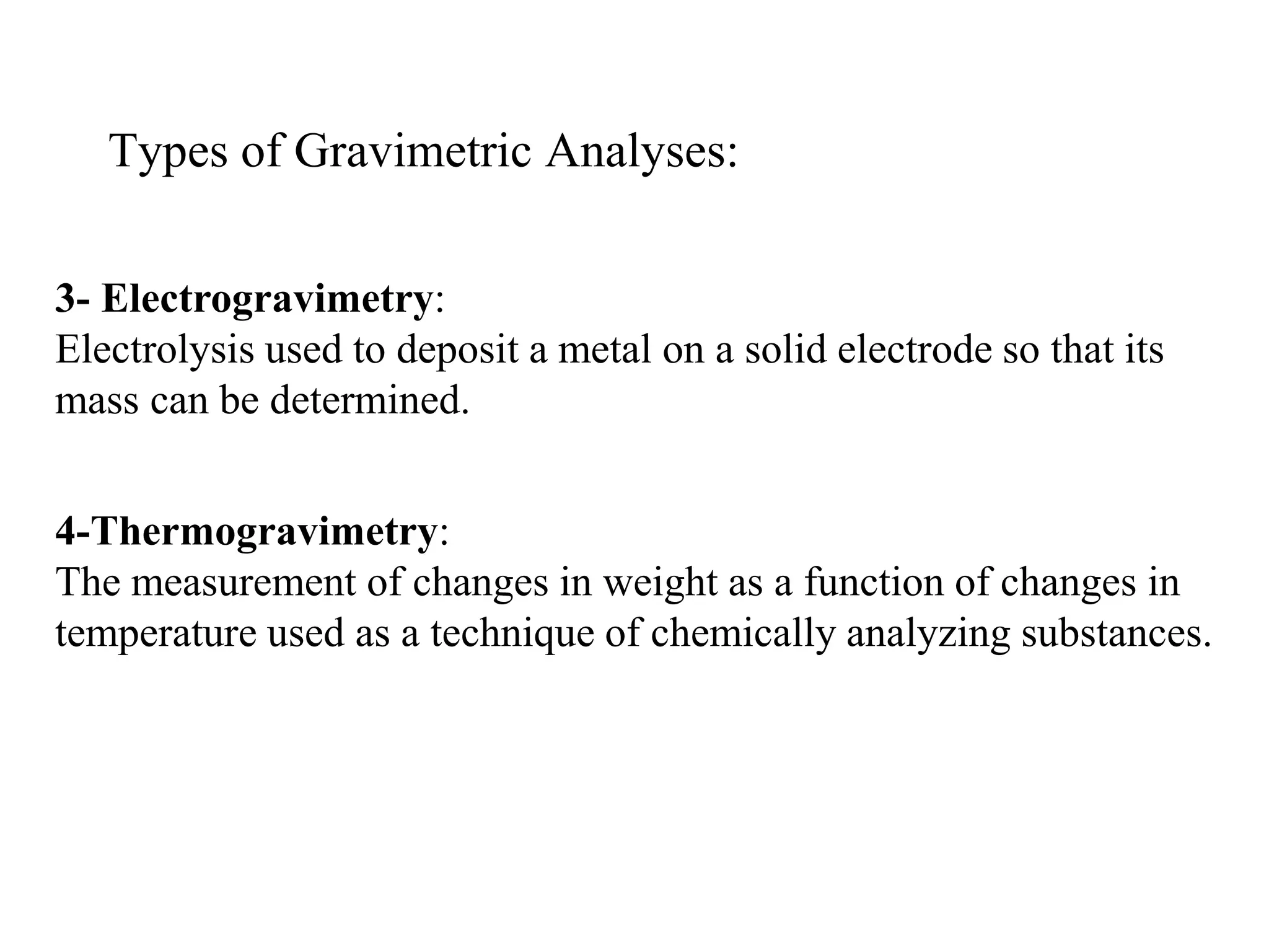 Types of Gravimetric Analyses:
3- Electrogravimetry:
Electrolysis used to deposit a metal on a solid electrode so that its
mass can be determined.
4-Thermogravimetry:
The measurement of changes in weight as a function of changes in
temperature used as a technique of chemically analyzing substances.
 