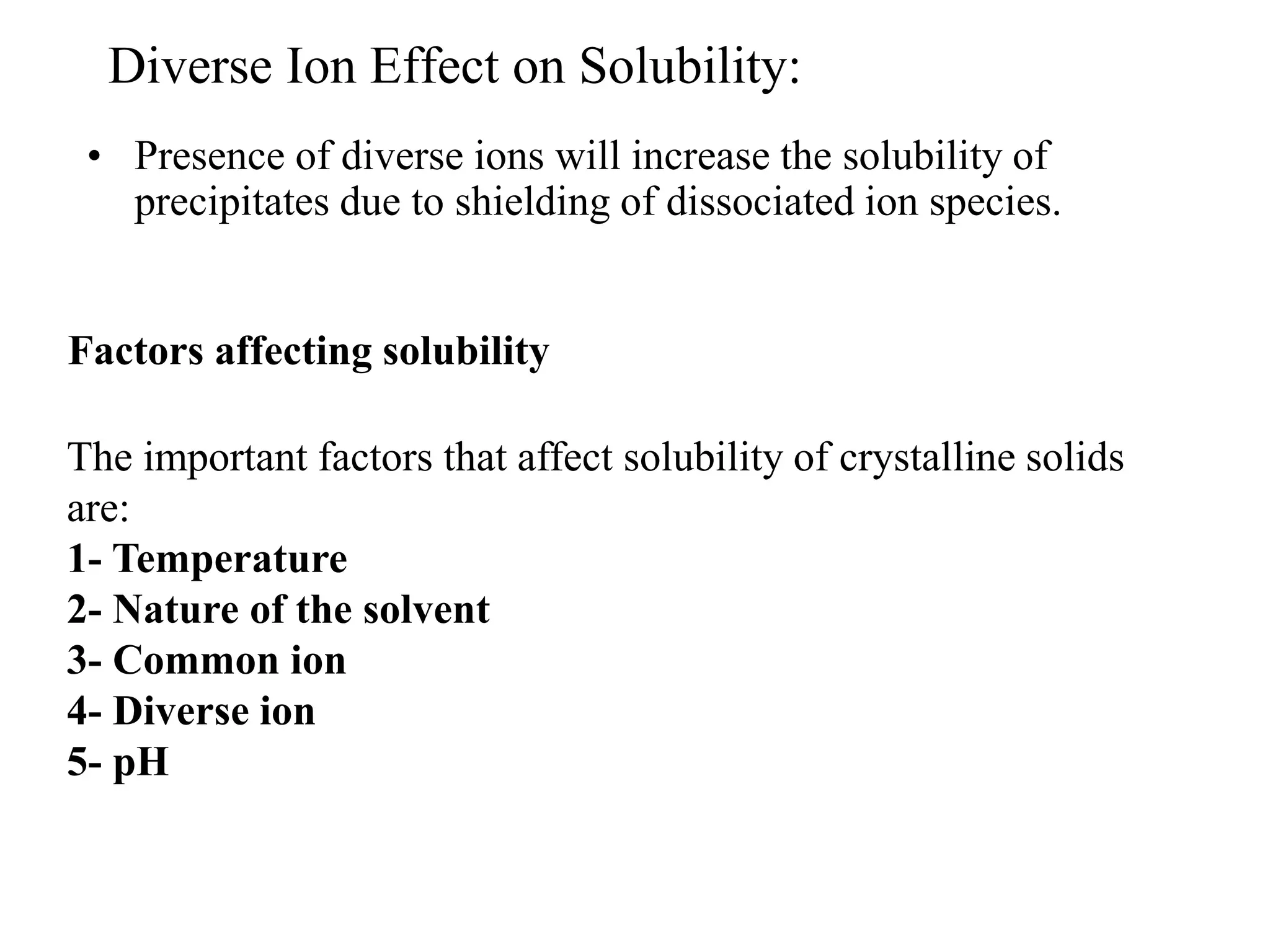 Diverse Ion Effect on Solubility:
• Presence of diverse ions will increase the solubility of
precipitates due to shielding of dissociated ion species.
The important factors that affect solubility of crystalline solids
are:
1- Temperature
2- Nature of the solvent
3- Common ion
4- Diverse ion
5- pH
Factors affecting solubility
 