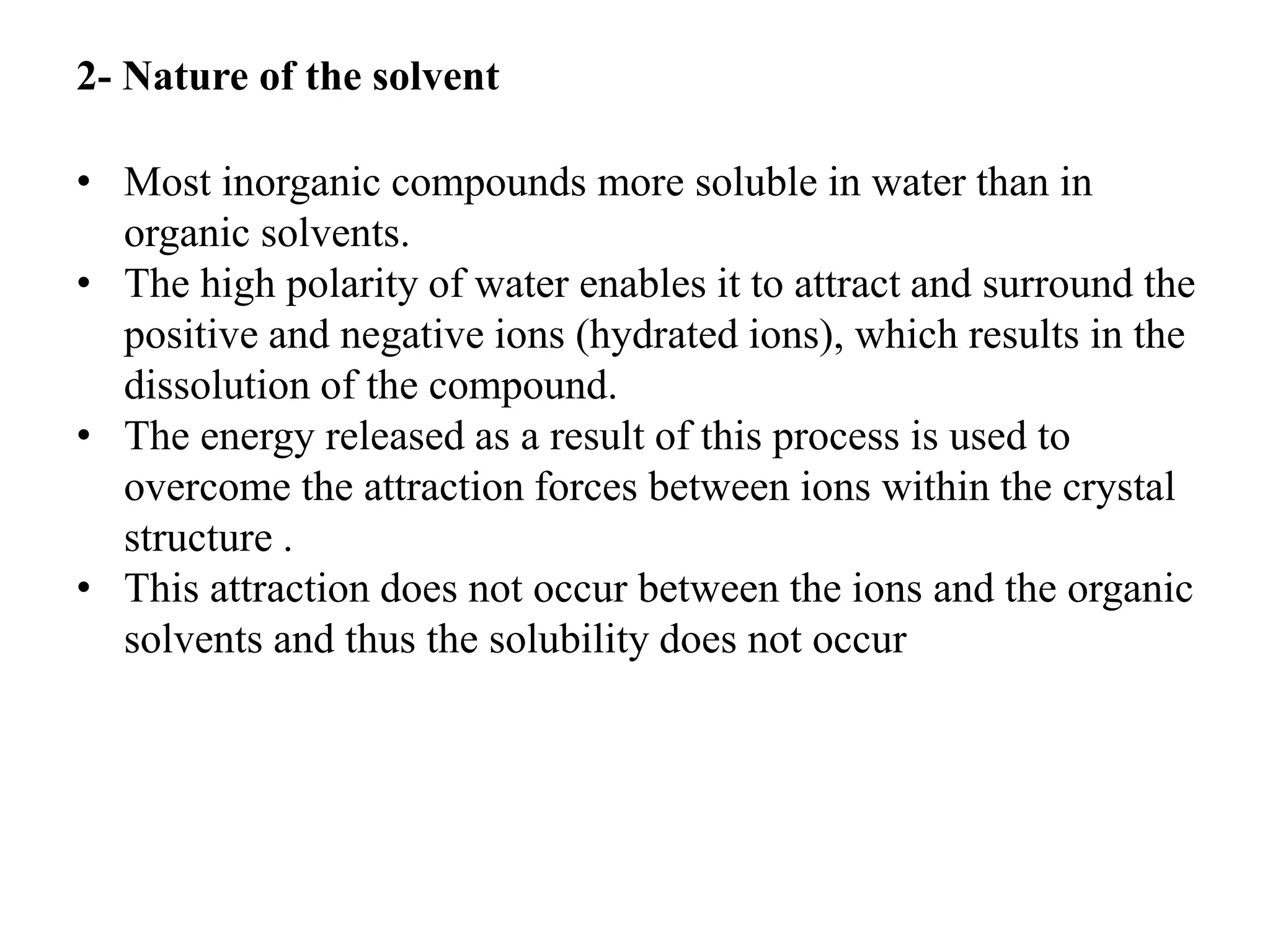 2- Nature of the solvent
• Most inorganic compounds more soluble in water than in
organic solvents.
• The high polarity of water enables it to attract and surround the
positive and negative ions (hydrated ions), which results in the
dissolution of the compound.
• The energy released as a result of this process is used to
overcome the attraction forces between ions within the crystal
structure .
• This attraction does not occur between the ions and the organic
solvents and thus the solubility does not occur
 