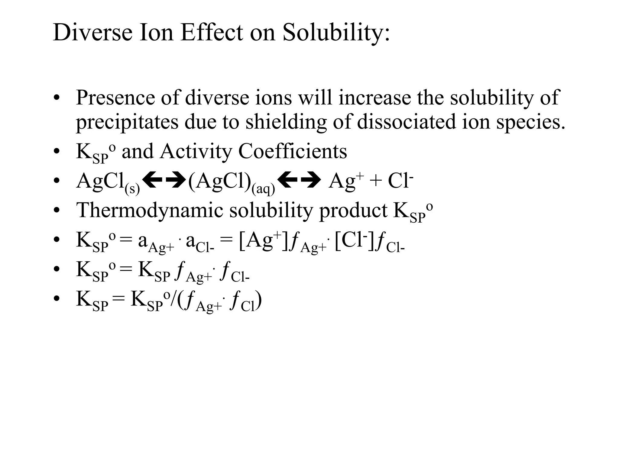 Diverse Ion Effect on Solubility:
• Presence of diverse ions will increase the solubility of
precipitates due to shielding of dissociated ion species.
• KSP
o and Activity Coefficients
• AgCl(s)(AgCl)(aq) Ag+ + Cl-
• Thermodynamic solubility product KSP
o
• KSP
o = aAg+
. aCl- = [Ag+]ƒAg+
. [Cl-]ƒCl-
• KSP
o = KSP ƒAg+
. ƒCl-
• KSP = KSP
o/(ƒAg+
. ƒCl)
 