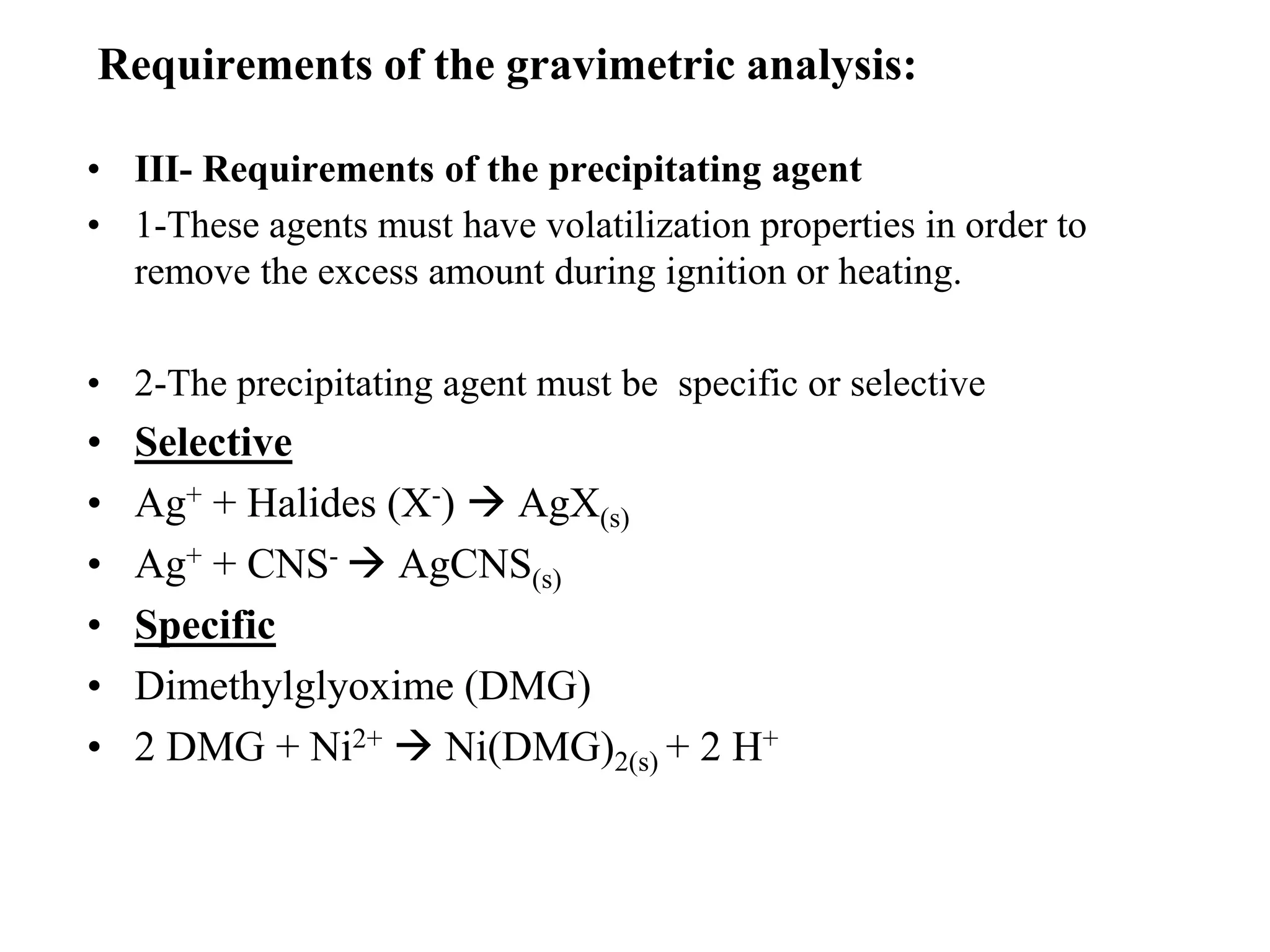 • III- Requirements of the precipitating agent
• 1-These agents must have volatilization properties in order to
remove the excess amount during ignition or heating.
• 2-The precipitating agent must be specific or selective
• Selective
• Ag+ + Halides (X-)  AgX(s)
• Ag+ + CNS-  AgCNS(s)
• Specific
• Dimethylglyoxime (DMG)
• 2 DMG + Ni2+  Ni(DMG)2(s) + 2 H+
Requirements of the gravimetric analysis:
 