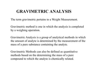 GRAVIMETRIC ANALYSIS
The term gravimetric pertains to a Weight Measurement.
Gravimetric method is one in which the analysis is completed
by a weighing operation.
Gravimetric Analysis is a group of analytical methods in which
the amount of analyte is determined by the measurement of the
mass of a pure substance containing the analyte.
Gravimetric Methods can also be defined as quantitative
methods based on the determining the mass of a pure
compound to which the analyte is chemically related.
 