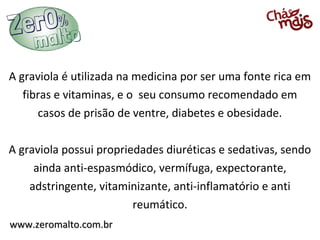 A graviola é utilizada na medicina por ser uma fonte rica em
   fibras e vitaminas, e o seu consumo recomendado em
      casos de prisão de ventre, diabetes e obesidade.

A graviola possui propriedades diuréticas e sedativas, sendo
     ainda anti-espasmódico, vermífuga, expectorante,
    adstringente, vitaminizante, anti-inflamatório e anti
                         reumático.
www.zeromalto.com.br
 