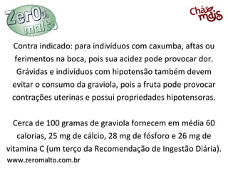 Contra indicado: para indivíduos com caxumba, aftas ou
  ferimentos na boca, pois sua acidez pode provocar dor.
   Grávidas e indivíduos com hipotensão também devem
 evitar o consumo da graviola, pois a fruta pode provocar
 contrações uterinas e possui propriedades hipotensoras.

  Cerca de 100 gramas de graviola fornecem em média 60
   calorias, 25 mg de cálcio, 28 mg de fósforo e 26 mg de
vitamina C (um terço da Recomendação de Ingestão Diária).
www.zeromalto.com.br
 