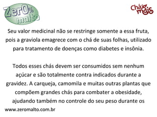 Seu valor medicinal não se restringe somente a essa fruta,
pois a graviola emagrece com o chá de suas folhas, utilizado
   para tratamento de doenças como diabetes e insônia.

   Todos esses chás devem ser consumidos sem nenhum
    açúcar e são totalmente contra indicados durante a
gravidez. A carqueja, camomila e muitas outras plantas que
    compõem grandes chás para combater a obesidade,
  ajudando também no controle do seu peso durante os
www.zeromalto.com.br
 