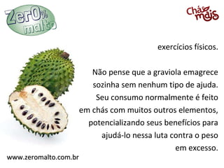 exercícios físicos.

                      Não pense que a graviola emagrece
                      sozinha sem nenhum tipo de ajuda.
                       Seu consumo normalmente é feito
                   em chás com muitos outros elementos,
                     potencializando seus benefícios para
                        ajudá-lo nessa luta contra o peso
                                             em excesso.
www.zeromalto.com.br
 