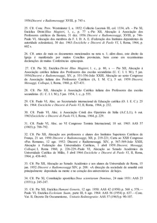 1956:Discorsi e Radiomessaggi XVIII, p. 745 s.

25. Cfr. Conc. Prov. Westminster I, a. 1852: Collectio Lacensis III, col. 1334, a/b. - Pio XI,
Encíclica Divini Illius Magistri, 1, c., p. 77 s.-Pio XII, Alocução à Associação dos
Professores católicos da Baviera, 31 dez. 1956: Discorsi e Radiomessaggi, XVIII, p. 746-
Paulo VI, Alocução dos membros da F. I. D. A. E. (Federação dos Institutos dependentes da
autoridade eclesiástica), 30 dez. 1963: Encicliche e Discorsi di Paolo VI, I, Roma, 1964, p.
602 s.

26. Cfr. antes de mais os documentos mencionados na nota n. 1; além disso, este direito da
Igreja é manifestado por muitos Concílios provinciais, bem como em recentissimas
declarações de muitas Conferéncias episcopais.

 27. Cfr. Pio XI, Encíclica Divini Illius Magistri, 1. c., p. 80, s — Pio XII, Alocução à
Associação católica italiana dos Professores das escolas secundárias (U. C. I. I. M.), 5 jan.
1954:Discorsi e Radiomessaggi, XV, p. 551-556-João XXIII, Alocução ao sexto Congresso
da Associação italiana dos Professores Católicos (A, I. M. C.), 5 set. 1959: Discorsi,
Messaggi, Colloqui, I, Roma, 1960, p. 427-431.

28. Cfr. Pio XII, Alocução à Associação Católica italiana dos Professores das escolas
secundárias (U. C. I. I. M.), 5 jan. 1954, 1. c., p. 555.

29. Cfr. Paulo VI, Aloc. ao Secretariado internacional de Educação católica (O. I. E. C.). 25
fev. 1964: Encicliche e Discorsi di Paolo VI, II, Roma, 1964, p. 232.

30. Cfr. Paulo VI, Aloc. à Associação Cristã dos Operários de Itália (A.C.L.I.), 6 out.
1963:Encicliche e Discorsi di Paolo VI, I, Roma, 1964, p. 229.

31. Cfr. Paulo VI, Aloc. ao VI Congresso Tomista Internacional, 10 set. 1965: AAS 57
(1965) p. 788-792.

32. Cfr. Pio XII, Alocução aos professores e alunos dos Institutos Superiores Católicos de
França, 21 set. 1950: Discorsi e Radiomessaggi, XII, p. 219-221; Carta ao XXII Congresso
«Pax Romana», 12 ago. 1952: Discorsi e Radiomessaggi, XIV, p. 567-569-João XXIII,
Alocução à Federação das Universidades Católicas, 1 abril 1959: Discorsi, Messaggi,
Colloqui, I, Roma 1960, p. 226-229.-Paulo VI, Alocução ao Senado Académico da
Universidade Católica de Milão, 5 abril 1964: Encicliche e Discorsi di Paolo VI, II, Roma,
1964, p. 438-443.

33. Cfr. Pio XII, Alocução ao Senado Académico e aos alunos da Universidade de Roma, 15
jun. 1952: Discorsi e Radiomessaggi XIV, p. 208: «A direcção da sociedade de amanhã está
principalmente depositada na mente e no coração dos universitários de hoje».

34. Cfr. Pio XI, Constituição apostólica Deus scientiarum Dominus, 24 maio 1931: AAS 23
(1931) p. 245-247.

35. Cfr. Pio XII, Encíclica Humani Generis, 12 ago. 1950: AAS 42 (1950) p. 568 s; 578.—
Paulo VI, Encíclica Ecclesiam Suam, parte III, 6 ago. 1964: AAS 56 (1954) p. 637.—Conc.
Vat. II, Decreto De Oecumenismo, Unitatis Redintegratio: AAS 57 (1965) p. 90-107.
 
