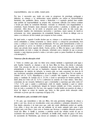 responsabilidades, uma vez adulto, tomará parte.

Por isso, é necessário que, tendo em conta os progressos da psicologia, pedagogia e
didáctica, as crianças e os adolescentes sejam ajudados em ordem ao desenvolvimento
harmónico das qualidades físicas, morais e intelectuais, e à aquisição gradual dum sentido
mais perfeito da responsabilidade na própria vida, rectamente cultivada com esforço contínuo
e levada por diante na verdadeira liberdade, vencendo os obstáculos com magnanimidade e
constância. Sejam formados numa educação sexual positiva e prudente, à medida que vão
crescendo. Além disso, de tal modo se preparem para tomar parte na vida social, que,
devidamente munidos dos instrumentos necessários e oportunos, sejam capazes de inserir-se
activamente nos vários agrupamentos da comunidade humana, se abram ao diálogo com os
outros e se esforcem de boa vontade por cooperar no bem comum.

De igual modo, o sagrado Concílio declara que as, crianças e os adolescentes têm direito de
serem estimulados a estimar rectamente os valores morais e a abraçá-los pessoalmente, bem
como a conhecer e a amar Deus mais perfeitamente. Por isso, pede insistentemente a todos os
que governam os povos ou orientam a educação, para que providenciem que a juventude
nunca seja privada deste sagrado direito. Exorta, porém, os filhos da Igreja a que colaborem
generosamente em todo o campo da educação, sobretudo com a intenção de que se possam
estender o mais depressa possível a todos e em toda a parte os justos benefícios da educação
e da instrução(7).

Natureza e fim da educação cristã

2. Todos os cristãos que, uma vez feitos nova criatura mediante a regeneração pela água e
pelo Espírito Santo(8), se chamam e são de facto filhos de Deus, têm direito à educação
cristã. Esta procura dar não só a maturidade da pessoa humana acima descrita, mas tende
principalmente a fazer com que os baptizados, enquanto são introduzidos gradualmente no
conhecimento do mistério da salvação, se tornem cada vez mais conscientes do dom da fé
que receberam; aprendam, principalmente na acção litúrgica, a adorar Deus Pai em espírito e
verdade (cfr. Jo. 4,23), disponham-se a levar a própria vida segundo o homem novo em
justiça e santidade de verdade (EL 4, 22-24); e assim se aproximem do homem perfeito, da
idade plena de Cristo (cfr. Ef. 4,13) e colaborem no aumento do Corpo místico. Além disso,
conscientes da sua vocação; habituem-se quer a testemunhar a esperança que neles existe (cf.
1 Ped. 3,15), quer a ajudar a conformação cristã do mundo, mediante a qual os valores
naturais assumidos na consideração integral do homem redimido por Cristo, cooperem no
bem de toda a sociedade (9). Por isso, este sagrado Concílio lembra aos pastores de almas o
dever de dispor as coisas de maneira que todos os fiéis gozem desta educação cristã,
sobretudo os jovens que são a esperança da Igreja (10).

Os educadores: pais, sociedade civil e Igreja

3. Os pais, que transmitiram a vida aos filhos, têm uma gravíssima obrigação de educar a
prole e, por isso, devem ser reconhecidos como seus primeiros e principais educadores (11).
Esta função educativa é de tanto peso que, onde não existir, dificilmente poderá ser suprida.
Com efeito, é dever dos pais criar um ambiente de tal modo animado pelo amor e pela
piedade para com Deus e para com os homens que favoreça a completa educação pessoal e
social dos filhos. A família é, portanto, a primeira escola das virtudes sociais de que as
sociedades têm necessidade. Mas, é sobretudo, na família cristã, ornada da graça e do dever
do sacramento do Matrimónio, que devem ser ensinados os filhos desde os primeiros anos,
 