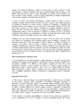 segundo a fé recebida no Baptismo a conhecer e a adorar Deus e a amar o próximo; é aí que
eles encontram a primeira experiência quer da sã sociedade humana quer da Igreja; é pela
família, enfim, que eles são pouco a pouco introduzidos no consórcio civil dos homens e no
Povo de Deus. Caiam, portanto, os pais na conta da importância da família verdadeiramente
cristã na vida e progresso do próprio Povo de Deus(12).

O dever de educar, que pertence primariamente à família, precisa da ajuda de toda a
sociedade. Portanto, além dos direitos dos pais e de outros a quem os pais confiam uma parte
do trabalho de educação, há certos deveres e direitos que competem à sociedade civil,
enquanto pertence a esta ordenar o que se requer para o bem comum temporal. Faz parte dos
seus deveres promover de vários modos a educação da juventude: defender os deveres e
direitos dos pais e de outros que colaboram na educação e auxiliá-los; segundo o princípio da
subsidiariedade, ultimar a obra da educação, se falharem os esforços dos pais e das outras
sociedades, tendo, todavia, em consideração, os desejos dos pais; além disso, fundar escolas
e instituições próprias, na medida em que o bem comum o exigir (13).

Finalmente, por uma razão particular pertence à Igreja o dever de educar, leão só porque
deve também ser reconhecida como sociedade humana capaz de ministrar a educação, mas
sobretudo porque tem o dever de anunciar a todos os homens o caminho da salvação, de
comunicar aos crentes a vida de Cristo e ajudá-los, com a sua contínua solicitude, a
conseguir a plenitude desta vida (14). Portanto, a Igreja é obrigada a dar, como mãe, a estes
seus filhos aquela educação, mercê da qual toda a sua vida seja imbuída do espírito de Cristo;
ao mesmo tempo, porém, colabora com todos os povos na promoção da perfeição integral da
pessoa humana, no bem da sociedade terrestre e na edificação dum mundo configurado mais
humanamente (15).

Meios da Igreja para a educação cristã

4. No desempenho do seu múnus educativo, a Igreja preocupa-se com todos os meios aptos,
sobretudo com aqueles que lhe pertencem; o primeiro dos quais é a instrução catequética (16)
que ilumina e fortalece a fé, alimenta a vida segundo o espírito de Cristo, leva a uma
participação consciente e activa no mistério de Cristo (17) e impele à acção apostólica. A
Igreja aprecia muito e procura penetrar e elevar com o seu espírito também os restantes
meios, para cultivar as almas e formar os homens, como são os meios de comunicação social
(18), as múltiplas organizações culturais e desportivas, os agrupamentos juvenis e, sobretudo,
as escolas.

Importância das escolas

5. Entre todos os meios de educação, tem especial importância a escola (19), que, em virtude
da sua missão, enquanto cultiva atentamente as faculdades intelectuais, desenvolve a
capacidade de julgar rectamente, introduz no património cultural adquirido pelas gerações
passadas, promove o sentido dos valores, prepara a vida profissional, e criando entre alunos
de índole e condição diferentes um convívio amigável, favorece a disposição à compreensão
mútua; além disso, constitui como que um centro em cuja operosidade e progresso devem
tomar parte, juntamente, as famílias, os professores, os vários agrupamentos que promovem a
vida cultural, cívica e religiosa, a sociedade civil e toda a comunidade humana.

É bela, portanto, e de grande responsabilidade a vocação de todos aqueles que, ajudando os
pais no cumprimento do seu dever e fazendo as vezes da comunidade humana, têm o dever
 