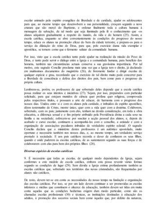 escolar animado pelo espírito evangélico de liberdade e de caridade, ajudar os adolescentes
para que, ao mesmo tempo que desenvolvem a sua personalidade, cresçam segundo a nova
criatura que são mercê do Baptismo, e ordenar finalmente toda a cultura humana à
mensagem da salvação, de tal modo que seja iluminado pela fé o conhecimento que -os
alunos adquirem gradualmente a respeito do mundo, da vida e do homem (25). Assim, a
escola católica, enquanto se abre convenientemente às condições do progresso do nosso
tempo, educa os alunos na promoção eficaz do bem da cidade terrestre, e prepara-os para o
serviço da dilatação do reino de Deus, para que, pelo exercício duma vida exemplar e
apostólica, se tornem como que o fermento salutar da comunidade humana.

Por isso, visto que a escola católica tanto pode ajudar na realização da missão do Povo de
Deus, e tanto pode servir o diálogo entre a Igreja e a comunidade humana, para benefício dos
homens, também nas circunstâncias actuais conserva a sua gravíssima importância. Por tal
motivo, este sagrado Concílio proclama mais uma vez que a Igreja tem o direito, já declarado
em muitíssimos documentos do magistério (26), de livremente fundar e dirigir escolas de
qualquer espécie e grau, recordando que o exercício de tal direito muito pode concorrer para
a liberdade de consciência e defesa dos direitos dos pais, bem como para o progresso da
própria cultura.

Lembrem-se, porém, os professores de que sobretudo deles depende que a escola católica
possa realizar os seus intentos e iniciativas (27). Sejam, por isso, preparados com particular
solicitude, para que estejam munidos de ciência quer profana quer religiosa, comprovada
pelos respectivos títulos, e possuam a arte de educar, de harmonia com o progresso dos
nossos dias. Unidos entre si e com os alunos pela caridade, e imbuídos de espírito apostólico,
dêem testemunho de Cristo, mestre único, quer com a vida quer com a doutrina. Colaborem,
sobretudo, com os pais; juntamente com eles, tenham na devida consideração, em toda a obra
educativa, a diferença sexual e o fim próprio atribuído pela Providência divina a cada sexo na
família e na sociedade; esforcem-se por suscitar a acção pessoal dos alunos, e, depois de
acabado o curso escolar, continuem a acompanhá-los com o conselho, a amizade e com a
organização de associações peculiares imbuídas de verdadeiro espírito eclesial. .O sagrado
Concílio declara que o ministério destes professores é um autêntico apostolado, muito
oportuno e necessário também nos nossos dias, e, ao mesmo tempo, um verdadeiro serviço
prestado à sociedade. E aos pais católicos recorda o dever de confiarem os seus filhos,
quando e onde puderem às escolas católicas, de as sustentarem segundo as suas forças e de
colaborarem com elas para bem dos próprios filhos (28).

Diversas espécies de escolas católicas

9. É necessário que todas as escolas, de qualquer modo dependentes da Igreja, sejam
conformes a este modelo de escola católica, embora esta possa revestir várias formas
segundo as condições de lugar (29). Sem dúvida a Igreja estima profundamente também as
escolas católicas que, sobretudo nos territórios das novas cristandades, são frequentadas por
alunos não católicos.

De resto, devem ter-se em conta as necessidades do nosso tempo na fundação e organização
das escolas católicas. Por isso, se por um lado devem continuar a ser promovidas as escolas
inferiores e médias que constituem o alicerce da educação, também devem ser tidas em muita
conta aquelas que as condições hodiernas exigem dum modo particular, como são as
chamadas escolas profissionais (30) e técnicas, as instituições destinadas à educação dos
adultos, à promoção dos socorros sociais bem como àqueles que, por defeito da natureza,
 