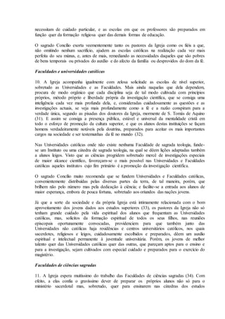 necessitam de cuidado particular, e as escolas em que os professores são preparados em
função quer da formação religiosa quer das demais formas de educação.

O sagrado Concílio exorta veementemente tanto os pastores da Igreja como os fiéis a que,
não omitindo nenhum sacrifício, ajudem as escolas católicas na realização cada vez mais
perfeita do seu múnus, e, antes de mais, remediando as necessidades daqueles que são pobres
de bens temporais ou privados do auxílio e do afecto da família ou desprovidos do dom da fé.

Faculdades e universidades católicas

10. A Igreja acompanha igualmente com zelosa solicitude as escolas de nível superior,
sobretudo as Universidades e as Faculdades. Mais ainda naquelas que dela dependem,
procura de modo orgânico que cada disciplina seja de tal modo cultivada com princípios
próprios, método próprio e liberdade própria da investigação científica, que se consiga uma
inteligência cada vez mais profunda dela, e, consideradas cuidadosamente as questões e as
investigações actuais, se veja mais profundamente como a fé e a razão conspiram para a
verdade única, segundo as pisadas dos doutores da Igreja, mormente de S. Tomás de Aquino
(31). E assim se consiga a presença pública, estável e universal da mentalidade cristã em
todo o esforço de promoção da cultura superior, e que os alunos destas instituições se façam
homens verdadeiramente notáveis pela doutrina, preparados para aceitar os mais importantes
cargos na sociedade e ser testemunhas da fé no mundo (32).

Nas Universidades católicas onde não existe nenhuma Faculdade de sagrada teologia, funde-
se um Instituto ou uma cátedra de sagrada teologia, na qual se dêem lições adaptadas também
a alunos leigos. Visto que as ciências progridem sobretudo mercê de investigações especiais
de maior alcance científico, favoreçam-se o mais possível nas Universidades e Faculdades
católicas aqueles institutos cujo fim primário é a promoção da investigação científica.

O sagrado Concílio muito recomenda que se fundem Universidades e Faculdades católicas,
convenientemente distribuídas pelas diversas partes da terra, de tal maneira, porém, que
brilhem não pelo número mas pela dedicação à ciência; e facilite-se a entrada aos alunos de
maior esperança, embora de pouca fortuna, sobretudo aos oriundos das nações jovens.

Já que a sorte da sociedade e da própria Igreja está intimamente relacionada com o bom
aproveitamento dos jovens dados aos estudos superiores (33), os pastores da Igreja não só
tenham grande cuidado pela vida espiritual dos alunos que frequentam as Universidades
católicas, mas, solícitos da formação espiritual de todos os seus filhos, nas reuniões
episcopais oportunamente convocadas, providenciem para que também junto das
Universidades não católicas haja residências e centros universitários católicos, nos quais
sacerdotes, religiosos e leigos, cuidadosamente escolhidos e preparados, dêem um auxílio
espiritual e intelectual permanente à juventude universitária. Porém, os jovens de melhor
talento quer das Universidades católicas quer das outras, que pareçam aptos para o ensino e
para a investigação, sejam cultivados com especial cuidado e preparados para o exercício do
magistério.

Faculdades de ciências sagradas

11. A Igreja espera muitíssimo do trabalho das Faculdades de ciências sagradas (34). Com
efeito, a elas confia o gravíssimo dever de preparar os próprios alunos não só para o
ministério sacerdotal mas, sobretudo, quer para ensinarem nas cátedras dos estudos
 