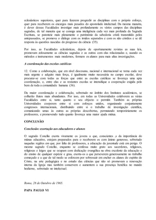 eclesiásticos superiores, quer para fazerem progredir as disciplinas com o próprio esforço,
quer para receberem os encargos mais pesados do apostolado intelectual. Da mesma maneira,
é dever dessas Faculdades investigar mais profundamente os vários campos das disciplinas
sagradas, de tal maneira que se consiga uma inteligência cada vez mais profunda da Sagrada
Escritura, se patenteie mais plenamente o património da sabedoria cristã transmitido pelos
antepassados, se promova o diálogo com os irmãos separados e com os não cristãos e se dê
resposta às questões nascidas do progresso da ciência (35).

Por isso, as Faculdades eclesiásticas, depois de oportunamente revistas as suas leis,
promovam zelosamente as ciências sagradas e as outras com elas relacionadas e, usando os
métodos e instrumentos mais modernos, formem os alunos para mais altas investigações.

A coordenação das escolas católicas

12. Como a colaboração, que em nível diocesano, nacional e internacional se torna cada vez
mais urgente e adquire mais força, é igualmente muito necessária no campo escolar, deve
procurar-se com todas as forças que entre as escolas católicas se favoreça uma apta
coordenação, e, entre elas e as restantes escolas se intensifique a cooperação exigida pelo
bem de toda a comunidade humana (36).

Da maior coordenação e colaboração, sobretudo no âmbito dos Institutos académicos, se
colherão frutos mais abundantes. Por isso, em todas as Universidades colaborem as várias
Faculdades entre si, tanto quanto o seu objecto o permitir. Também as próprias
Universidades cooperem entre si com esforços unidos, organizando conjuntamente
congressos internacionais, distribuindo entre si o trabalho de investigação científica,
comunicando umas às outras as próprias descobertas, permutando temporáriamente os
professores, e promovendo tudo quanto favoreça uma maior ajuda mútua.

CONCLUSÃO

Conclusão: exortação aos educadores e alunos

O sagrado Concílio exorta vivamente os jovens a que, conscientes ,s da importância do
múnus educativo, estejam preparados para o receberem os com ânimo generoso, sobretudo
naquelas regiões em que, por falta de professores, a educação da juventude está em perigo. O
mesmo sagrado Concílio, enquanto se confessa muito grato aos sacerdotes, religiosos,
religiosas e leigos que se ocupam com dedicação evangélica na obra excelente da educação e
do ensino de qualquer espécie e grau, exorta-os a que perseverem generosamente no trabalho
começado e a que de tal modo se esforcem por sobressair em encher os alunos do espírito de
Cristo, na arte pedagógica e no estudo das ciências que não só promovam a renovação
interna da Igreja mas também conservem e aumentem a sua presença benéfica no mundo
hodierno, sobretudo no intelectual.



Roma, 28 de Outubro de 1965.

PAPA PAULO VI
 