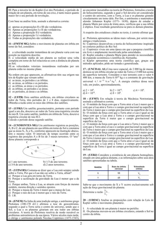 2
III. Para a terceira lei de Kepler (Lei dos Períodos), o período de
rotação de um planeta, em torno do seu eixo, é tanto maior quanto
maior for o seu período de revolução.
Com base na análise feita, assinale a alternativa correta:
a) apenas as proposições II e III são verdadeiras.
b) Apenas as proposições I e II são verdadeiras.
c) Apenas a proposição II é verdadeira.
d) Apenas a proposição I é verdadeira.
e) Todas as proposições são verdadeiras.
11 - (FMTM MG) Sobre o movimento de planetas em órbita em
torno do Sol, considere:
I. a velocidade escalar instantânea de um planeta varia com sua
posição na trajetória descrita;
II. a velocidade média de um planeta ao realizar uma volta
completa em torno do Sol relaciona-se com a distância do planeta
ao Sol;
III. as velocidades vetoriais instantâneas realizadas por um
planeta estão no mesmo plano.
Na ordem em que aparecem, as afirmativas têm sua origem nas
leis de Kepler que versam sobre:
a) as áreas, os períodos e as órbitas.
b) as áreas, as órbitas e os períodos.
c) as órbitas, as áreas e os períodos.
d) as órbitas, os períodos e as áreas.
e) os períodos, as áreas e as órbitas.
12 - (UFPB) Dois satélites artificiais, em órbitas circulares ao
redor da Terra, têm períodos de 1 e 8 dias, respectivamente.
Obtenha a razão entre os raios das órbitas dos satélites.
13 - (UFRJ) Um satélite geoestacionário, portanto com período
igual a um dia, descreve ao redor da Terra uma trajetória circular
de raio R. Um outro satélite, também em órbita da Terra, descreve
trajetória circular de raio R/2.
Calcule o período desse segundo satélite.
14 - (UNIMONTES MG) Um astrônomo registrou as posições,
A, B e C, de um planeta em sua órbita em torno do Sol e constatou
que as áreas S1, S2 e S3, conforme aparecem na ilustração abaixo,
têm o mesmo valor. O intervalo de tempo ocorrido entre os
registros das posições A e B foi de 3 meses terrestres. O “ano”
desse planeta corresponde a
a) 1 ano terrestre. b) 1/3 do ano terrestre.
c) 3/4 do ano terrestre. d) 2 anos terrestres.
15 - (UFPel RS) Costuma-se dizer que a Lua está sempre caindo
sobre a Terra. Por que a Lua não cai sobre a Terra, afinal?
a) Porque a Lua gira em torno da Terra.
b) Porque a aceleração da gravidade da Lua é menor que a da
Terra.
c) Porque ambas, Terra e Lua, se atraem com forças de mesmo
módulo, mesma direção e sentidos opostos.
d) Porque a massa da Terra é maior que a massa da Lua.
e) Porque o raio da Lua é menor que o raio da Terra.
f) I.R.
16 - (ENEM) Na linha de uma tradição antiga, o astrônomo grego
Ptolomeu (100-170 d.C.) afirmou a tese do geocentrismo,
segundo a qual a Terra seria o centro do universo, sendo que o
Sol, a Lua e os planetas girariam em seu redor em órbitas
circulares. A teoria de Ptolomeu resolvia de modo razoável os
problemas astronômicos da sua época. Vários séculos mais tarde,
o clérigo e astrônomo polonês Nicolau Copérnico (1473-1543),
ao encontrar inexatidões na teoria de Ptolomeu, formulou a teoria
do heliocentrismo, segundo a qual o Sol deveria ser considerado
o centro do universo, com a Terra, a Lua e os planetas girando
circularmente em torno dele. Por fim, o astrônomo e matemático
alemão Johannes Kepler (1571- 1630), depois de estudar o
planeta Marte por cerca de trinta anos, verificou que a sua órbita
é elíptica. Esse resultado generalizou-se para os demais planetas.
A respeito dos estudiosos citados no texto, é correto afirmar que
a) Ptolomeu apresentou as ideias mais valiosas, por serem mais
antigas e tradicionais.
b) Copérnico desenvolveu a teoria do heliocentrismo inspirado
no contexto político do Rei Sol.
c) Copérnico viveu em uma época em que a pesquisa científica
era livre e amplamente incentivada pelas autoridades.
d) Kepler estudou o planeta Marte para atender às necessidades
de expansão econômica e científica da Alemanha.
e) Kepler apresentou uma teoria científica que, graças aos
métodos aplicados, pôde ser testada e generalizada.
17 - (UNCISAL AL) Uma nave espacial, de 2 000 kg de massa,
desloca-se em órbita circular ao redor da Terra a 13 600 km acima
da superfície terrestre. Considere o raio terrestre com o valor 6
400 km, a massa da Terra 6.1024
kg e a constante de gravitação
universal 2
2
-11
/kg
N.m
10
.
7
,
6 . A energia cinética dessa nave
vale, em joules, aproximadamente,
a) 2 × 109
. b) 2 × 1010
. c) 4 × 109
.
d) 4 × 1010
. e) 8 × 109
.
18 - (UFMT) Em relação à teoria da Mecânica Newtoniana,
assinale a afirmativa correta.
a) O módulo da força com que a Terra atrai a Lua é maior que o
com que a Lua atrai a Terra e o campo gravitacional na superfície
da Terra é maior que o campo gravitacional na superfície da Lua.
b) O módulo da força com que a Terra atrai a Lua é igual ao da
força com que a Lua atrai a Terra e o campo gravitacional na
superfície da Terra é maior que o campo gravitacional na
superfície da Lua.
c) O módulo da força com que a Lua atrai a Terra é maior que o
com que a Terra atrai a Lua e o campo gravitacional na superfície
da Terra é maior que o campo gravitacional na superfície da Lua.
d) O módulo da força com que a Terra atrai a Lua é maior que o
com que a Lua atrai a Terra e o campo gravitacional na superfície
da Terra é menor que o campo gravitacional na superfície da Lua.
e) O módulo da força com que a Terra atrai a Lua é igual ao da
força com que a Lua atrai a Terra e o campo gravitacional na
superfície da Terra é igual ao campo gravitacional na superfície
da Lua.
19 - (UERJ) Considere a existência de um planeta homogêneo,
situado em uma galáxia distante, e as informações sobre seus dois
satélites apresentadas na tabela.
Sabe-se que o movimento de X e Y ocorre exclusivamente sob
ação da força gravitacional do planeta.
Determine a razão
Y
X
V
V
.
20 - (UDESC) Analise as proposições com relação às Leis de
Kepler sobre o movimento planetário.
I. A velocidade de um planeta é maior no periélio.
II. Os planetas movem-se em órbitas circulares, estando o Sol no
centro da órbita.
 