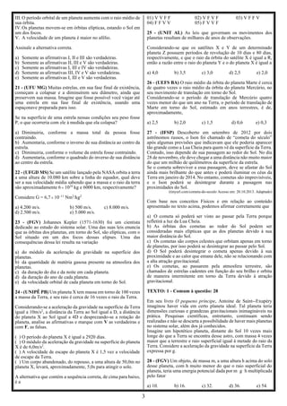 3
III. O período orbital de um planeta aumenta com o raio médio de
sua órbita.
IV.Os planetas movem-se em órbitas elípticas, estando o Sol em
um dos focos.
V. A velocidade de um planeta é maior no afélio.
Assinale a alternativa correta.
a) Somente as afirmativas I, II e III são verdadeiras.
b) Somente as afirmativas II, III e V são verdadeiras.
c) Somente as afirmativas I, III e IV são verdadeiras.
d) Somente as afirmativas III, IV e V são verdadeiras.
e) Somente as afirmativas I, III e V são verdadeiras.
21 - (UFU MG) Muitas estrelas, em sua fase final de existência,
começam a colapsar e a diminuírem seu diâmetro, ainda que
preservem sua massa. Imagine que fosse possível você viajar até
uma estrela em sua fase final de existência, usando uma
espaçonave preparada para isso.
Se na superfície de uma estrela nessas condições seu peso fosse
P, o que ocorreria com ele à medida que ela colapsa?
a) Diminuiria, conforme a massa total da pessoa fosse
contraindo.
b) Aumentaria, conforme o inverso de sua distância ao centro da
estrela.
c) Diminuiria, conforme o volume da estrela fosse contraindo.
d) Aumentaria, conforme o quadrado do inverso de sua distância
ao centro da estrela.
22 - (UFGD MS) Se um satélite lançado pela NASA orbita a terra
a uma altura de 10.080 km sobre a linha do equador, qual deve
ser a sua velocidade média sabendo que a massa e o raio da terra
são aproximadamente 6 1024
kg e 6000 km, respectivamente?
Considere G = 6,7 10–11
Nm2
/kg2
a) 4.200 m/s. b) 500 m/s. c) 8.000 m/s.
d) 2.500 m/s. e) 5.000 m/s.
23 - (FGV) Johannes Kepler (1571-1630) foi um cientista
dedicado ao estudo do sistema solar. Uma das suas leis enuncia
que as órbitas dos planetas, em torno do Sol, são elípticas, com o
Sol situado em um dos focos dessas elipses. Uma das
consequências dessa lei resulta na variação
a) do módulo da aceleração da gravidade na superfície dos
planetas.
b) da quantidade de matéria gasosa presente na atmosfera dos
planetas.
c) da duração do dia e da noite em cada planeta.
d) da duração do ano de cada planeta.
e) da velocidade orbital de cada planeta em torno do Sol.
24 - (UNIPÊ PB) Um planeta X tem massa em torno de 100 vezes
a massa da Terra, e seu raio é cerca de 16 vezes o raio da Terra.
Considerando-se a aceleração da gravidade na superfície da Terra
igual a 10m/s2
, a distância da Terra ao Sol igual a D, a distância
do planeta X ao Sol igual a 4D e desprezando-se a rotação do
planeta, analise as afirmativas e marque com V as verdadeiras e
com F, as falsas.
( ) O período do planeta X é igual a 2920 dias.
( ) O módulo da aceleração da gravidade na superfície do planeta
X é de 6,0m/s2
.
( ) A velocidade de escape do planeta X é 1,5 vez a velocidade
de escape da Terra.
( ) Um corpo abandonado, do repouso, a uma altura de 50,0m no
planeta X, levará, aproximadamente, 5,0s para atingir o solo.
A alternativa que contém a sequência correta, de cima para baixo,
é a
01) V V F F 02) V F V F 03) V F F V
04) F F V V 05) F V V F
25 - (UNIT AL) As leis que governam os movimentos dos
planetas resultam de milhares de anos de observações.
Considerando-se que os satélites X e Y de um determinado
planeta Z possuem períodos de revolução de 10 dias e 80 dias,
respectivamente, e que o raio da órbita do satélite X é igual a R,
então a razão entre o raio do planeta Y e o do planeta X é igual a
a) 4,0 b) 3,5 c) 3,0 d) 2,5 e) 2,0
26 - (UEFS BA) O raio médio da órbita do planeta Marte é cerca
de quatro vezes o raio médio da órbita do planeta Mercúrio, no
seu movimento de translação em torno do Sol.
Considerando-se o período de translação de Mercúrio quatro
vezes menor do que um ano na Terra, o período de translação de
Marte em torno do Sol, estimado em anos terrestres, é de,
aproximadamente,
a) 2,5 b) 2,0 c) 1,5 d) 0,6 e) 0,3
27 - (IFSP) Descoberto em setembro de 2012 por dois
astrônomos russos, o Ison foi chamado de “cometa do século”
após algumas previsões que indicavam que ele poderia aparecer
tão grande como a Lua Cheia para quem vê da superfície da Terra.
Contudo, isso depende de sua passagem ao redor do Sol. No dia
28 de novembro, ele deve chegar a uma distância não muito maior
do que um milhão de quilômetros da superfície da estrela.
Se o cometa sobreviver a essa passagem, deve se afastar do Sol
ainda mais brilhante do que antes e poderá iluminar os céus da
Terra em janeiro de 2014. No entanto, cometas são imprevisíveis,
e o Ison poderá se desintegrar durante a passagem nas
proximidades do Sol.
(tinyurl.com/cometa-do-seculo Acesso em: 20.10.2013. Adaptado)
Com base nos conceitos Físicos e em relação ao conteúdo
apresentado no texto acima, podemos afirmar corretamente que
a) O cometa só poderá ser visto ao passar pela Terra porque
refletirá a luz da Lua Cheia.
b) As órbitas dos cometas ao redor do Sol podem ser
consideradas mais elípticas que as dos planetas devido à sua
maior distância do Sol.
c) Os cometas são corpos celestes que orbitam apenas em torno
de planetas, por isso poderá se desintegrar ao passar pelo Sol.
d) O Sol poderá desintegrar o cometa apenas devido à sua
proximidade e ao calor que emana dele, não se relacionando com
a alta atração gravitacional.
e) Os cometas, ao passarem pela atmosfera terrestre, são
chamados de estrelas cadentes em função do seu brilho e orbita
de maneira intermitente em torno da Terra devido à atração
gravitacional.
TEXTO: 1 - Comum à questão: 28
Em seu livro O pequeno príncipe, Antoine de Saint--Exupéry
imaginou haver vida em certo planeta ideal. Tal planeta teria
dimensões curiosas e grandezas gravitacionais inimagináveis na
prática. Pesquisas científicas, entretanto, continuam sendo
realizadas e não se descarta a possibilidade de haver mais planetas
no sistema solar, além dos já conhecidos.
Imagine um hipotético planeta, distante do Sol 10 vezes mais
longe do que a Terra se encontra desse astro, com massa 4 vezes
maior que a terrestre e raio superficial igual à metade do raio da
Terra. Considere a aceleração da gravidade na superfície da Terra
expressa por g.
28 - (FGV) Um objeto, de massa m, a uma altura h acima do solo
desse planeta, com h muito menor do que o raio superficial do
planeta, teria uma energia potencial dada por m  g h multiplicada
pelo fator
a) 10. b) 16. c) 32. d) 36. e) 54.
 