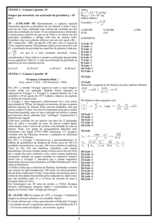 4
TEXTO: 2 - Comum à questão: 29
Sempre que necessário, use aceleração da gravidade g = 10
m/s2
.
29 - (UNICAMP SP) Recentemente, a agência espacial
americana anunciou a descoberta de um planeta a trinta e nove
anos-luz da Terra, orbitando uma estrela anã vermelha que faz
parte da constelação de Cetus. O novo planeta possui dimensões
e massa pouco maiores do que as da Terra e se tornou um dos
principais candidatos a abrigar vida fora do sistema solar.
Considere este novo planeta esférico com um raio igual a RP =
2RT e massa MP = 8MT, em que RT e MT são o raio e a massa da
Terra, respectivamente. Para planetas esféricos de massa M e raio
R , a aceleração da gravidade na superfície do planeta é dada por
2
R
GM
g = , em que G é uma constante universal. Assim,
considerando a Terra esférica e usando a aceleração da gravidade
na sua superfície (10m/s2
), o valor da aceleração da gravidade na
superfície do novo planeta será de
a) 5 m/s2
. b) 20 m/s2
. c) 40 m/s2
. d) 80 m/s2
.
TEXTO: 3 - Comum à questão: 30
“O espaço, a fronteira final…”
(Cap. James T. Kirk - USS Enterprise, 1966)
Em 2017, a missão Voyager sagrou-se como a mais longeva
missão ainda em operação. Quando foram lançadas as
espaçonaves Voyager 1 e Voyager 2, respectivamente em 5 de
setembro e 20 de agosto de 1977, tinham o objetivo de explorar
os limites do sistema solar.
A Voyager 1, uma espaçonave relativamente leve, com massa
aproximada de 700 kg, foi lançada no momento em que os quatro
planetas gasosos do sistema Solar estavam alinhados, fato que
ocorre a cada 175 anos. Esse fato foi importante para que a missão
fosse bem-sucedida, uma vez que a intenção era utilizar o campo
gravitacional desses planetas para “estilingar” (impulsionar) a
trajetória da viagem.
Cada nave continha em seu interior um disco de 12 polegadas
feito de cobre e revestido de ouro. Os discos contêm dados
selecionados com o intuito de mostrar a diversidade da vida no
planeta Terra. Um grupo de pesquisadores liderados pelo
astrônomo Carl Sagan (1934–1996) selecionou 117 imagens,
variados sons da Natureza, músicas e saudações de diferentes
culturas em 54 idiomas.
Em 2017, a Voyager 1 encontrava-se a aproximadamente 21
bilhões de quilômetros de distância da Terra, cerca de 140 UA
(unidades astronômicas), ou seja, 140 vezes a distância média da
Terra ao Sol. Em sua trajetória, contribuiu com muitas
descobertas e diversos estudos, desde vulcões ativos fora da Terra
até o estudo dos raios cósmicos e dos ventos solares (partículas
carregadas emitidas ao espaço oriundas de explosões solares).
Junto com a Voyager 2, descobriu que o campo magnético
interestelar provoca uma assimetria na bolha formada pelo vento
solar (a heliosfera).
A NASA estima que as baterias de Plutônio, destinadas a manter
um sistema de aproximadamente 300 watts em funcionamento,
devam durar ainda mais 10 anos. Esse tempo será precioso para a
coleta de mais dados transmitidos pelas espaçonaves, dados esses
que são recebidos após 12 a 14 horas da emissão do sinal à
recepção deste na Terra.
Em homenagem aos 40 anos da missão, a NASA divulgou
diversas informações, imagens, dados e curiosidades em sua
página na internet: http://voyager.jpl.nasa.gov.
30 - (FATEC SP) Em março de 1979, a Voyager 1 finalmente
chegou ao primeiro planeta a ser estudado: Júpiter.
É correto afirmar que a força gravitacional sofrida pela Voyager
1 no instante em que a espaçonave passava a uma distância de 3,5
 105
km do centro de Júpiter é, em newtons, igual a
Adote:
G  7 10–11
N m2
/kg2
MJúpiter = 2,0 1027
kg
(Massa Júpiter)
Considere: 2
d
M
m
G
F

=
a) 800 000. b) 80 000. c) 800.
d) 80. e) 8.
GABARITO:
1) Gab: 90
2) Gab: A
3) Gab: D
4) Gab: B
5) Gab: C
6) Gab: D
7) Gab: A
8) Gab: C
9) Gab: A
10) Gab: C
11) Gab: A
12) Gab:
13) Gab:
Aplicando a segunda lei de Newton aos dois satélites obtemos
R
m
R
GmM 2
0
2

= e R
m
)
2
/
R
(
GmM 2
2

=
Dividindo as duas equações vem
8
T
T
8
2
2
0
2
0
=

=










. Logo, h
2
6
2
2
24
2
2
T
T 0
=
=
=
14) Gab: C
15) Gab: A
16) Gab: E
17) Gab: B
18) Gab: B
19) Gab:
R
GM
v
R
mv
R
GMm
F
F
2
2
C
grav =
→
=
→
=
3
2
V
V
R
9
R
4
M
G
R
R
M
G
V
V
Y
X
Y
X
Y
X
=
→
=



=
20) Gab: C
21) Gab: D
22) Gab: E
23) Gab: E
24) Gab: 03
25) Gab: A
26) Gab: B
27) Gab: B
28) Gab: B
29) Gab: B
30) Gab: C
 