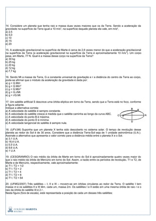 14. Considere um planeta que tenha raio e massa duas vezes maiores que os da Terra. Sendo a aceleração da
gravidade na superfície da Terra igual a 10 m/s2
, na superfície daquele planeta ela vale, em m/s²,
a) 2,5
b) 5,0
c) 10
d) 15
e) 20
15. A aceleração gravitacional na superfície de Marte é cerca de 2,6 vezes menor do que a aceleração gravitacional
na superfície da Terra (a aceleração gravitacional na superfície da Terra é aproximadamente 10 m/s2
). Um corpo
pesa, em Marte, 77 N. Qual é a massa desse corpo na superfície da Terra?
a) 30 kg
b) 25 kg
c) 20 kg
d) 12 kg
e) 7,7 kg
16. Sendo Mt a massa da Terra, G a constante universal da gravitação e r a distância do centro da Terra ao corpo,
pode-se afirmar que o módulo da aceleração da gravidade é dada por:
a) g = G.Mt/r
b) g = G.Mt/r2
c) g = G.Mt/r3
d) g = G.r/Mt
e) g = r/G.Mt
17. Um satélite artificial S descreve uma órbita elíptica em torno da Terra, sendo que a Terra está no foco, conforme
a figura adiante.
Indique a alternativa correta:
a) A velocidade do satélite é sempre constante.
b) A velocidade do satélite cresce à medida que o satélite caminha ao longo da curva ABC.
c) A velocidade do ponto B é máxima.
d) A velocidade do ponto D é mínima.
e) A velocidade tangencial do satélite é sempre nula.
18. (UFVJM) Suponha que um planeta X tenha sido descoberto no sistema solar. O tempo de revolução desse
planeta ao redor do Sol é de 30 anos. Considere que a distância Terra-Sol seja de 1 unidade astronômica (U.A.).
Assinale a alternativa que apresenta o valor correto para a distância média entre o planeta X e o Sol.
a) 3,1 U.A.
b) 16,4 U.A.
c) 5,5 U.A.
d) 9,6 U.A.
e) 1 U.A
19. (CESGRANRIO) O raio médio da órbita de Marte em torno do Sol é aproximadamente quatro vezes maior do
que o raio médio da órbita de Mercúrio em torno do Sol. Assim, a razão entre os períodos de revolução, T1 e T2, de
Marte e de Mercúrio, respectivamente, vale aproximadamente:
a) T1 / T2 = 1/2
b) T1 / T2 = 2
c) T1 / T2 = 4
d) T1 / T2 = 8
e) T1 / T2 = 64
20. (UFMG/2007) Três satélites – I, II e III – movem-se em órbitas circulares ao redor da Terra. O satélite I tem
massa m e os satélites II e III têm, cada um, massa 2m. Os satélites I e II estão em uma mesma órbita de raio r e o
raio da órbita do satélite III é 2 r .
Nesta figura (fora de escala), está representada a posição de cada um desses três satélites:
 