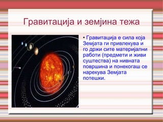 Гравитација и земјина тежа Гравитација е сила која Земјата ги привлекува и го држи сите материјални работи (предмети и живи суштества) на нивната површина и понекогаш се нарекува Земјата потешки. 