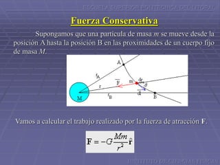 ESCUELA SUPERIOR POLITECNICA DEL LITORAL
Fuerza Conservativa
Supongamos que una partícula de masa m se mueve desde la
posición A hasta la posición B en las proximidades de un cuerpo fijo
de masa M.
Vamos a calcular el trabajo realizado por la fuerza de atracción F.
INSTITUTO DE CIENCIAS FISICAS
 