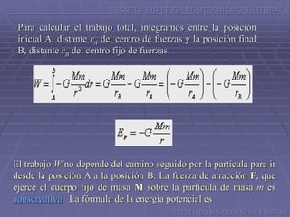 ESCUELA SUPERIOR POLITECNICA DEL LITORAL
Para calcular el trabajo total, integramos entre la posición
inicial A, distante rA del centro de fuerzas y la posición final
B, distante rB del centro fijo de fuerzas.
INSTITUTO DE CIENCIAS FISICAS
El trabajo W no depende del camino seguido por la partícula para ir
desde la posición A a la posición B. La fuerza de atracción F, que
ejerce el cuerpo fijo de masa M sobre la partícula de masa m es
conservativa. La fórmula de la energía potencial es
 