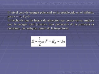 ESCUELA SUPERIOR POLITECNICA DEL LITORAL
El nivel cero de energía potencial se ha establecido en el infinito,
para r = ∞, Ep=0
El hecho de que la fuerza de atracción sea conservativa, implica
que la energía total (cinética más potencial) de la partícula es
constante, en cualquier punto de la trayectoria.
INSTITUTO DE CIENCIAS FISICAS
 