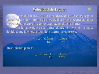 ESCUELA SUPERIOR POLITECNICA DEL LITORAL
Velocidad de Escape
Se puede hacer uso de consideraciones de energía para
encontrar el valor mínimo de la velocidad inicial requerida para
que el objeto escape al campo gravitacional de la Tierra.
En la superficie de la tierra donde vi = v y ri = r max,
debido a que la energía total del sistema se conserva.
½ m Vi² - =G Me m
Re
- G Me m
r max
Resolviendo para Vi ².
Vi² = 2 G Me -1 .
Re
1 .
r max
INSTITUTO DE CIENCIAS FISICAS
 