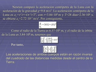 ESCUELA SUPERIOR POLITECNICA DEL LITORAL
Newton comparó la aceleración centrípetra de la Luna con la
aceleración de la gravedad g=9.8 m/s2. La aceleración centrípetra de la
Luna es ac=v2/r=4p 2r/T2, con r=3.84·108 m y T=28 días=2.36·106 s,
se obtiene ac=2.72·10-3 m/s2. Por consiguiente,
Como el radio de la Tierra es 6.37·106 m, y el radio de la órbita
de la Luna es 3.84·108 m, tenemos que
Por tanto,
Las aceleraciones de ambos cuerpos están en razón inversa
del cuadrado de las distancias medidas desde el centro de la
Tierra.
INSTITUTO DE CIENCIAS FISICAS
 