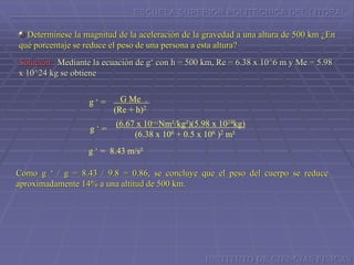 ESCUELA SUPERIOR POLITECNICA DEL LITORAL
Determínese la magnitud de la aceleración de la gravedad a una altura de 500 km ¿En
qué porcentaje se reduce el peso de una persona a esta altura?
Solución: Mediante la ecuación de g‘ con h = 500 km, Re = 6.38 x 10^6 m y Me = 5.98
x 10^24 kg se obtiene
G Me .
(Re + h)2
g ‘ =
g ‘ =
(6.67 x 10-11Nm²/kg²)(5.98 x 1024kg)
(6.38 x 106 + 0.5 x 106 )2 m²
g ‘ = 8.43 m/s²
Como g ‘ / g = 8.43 / 9.8 = 0.86, se concluye que el peso del cuerpo se reduce
aproximadamente 14% a una altitud de 500 km.
INSTITUTO DE CIENCIAS FISICAS
 