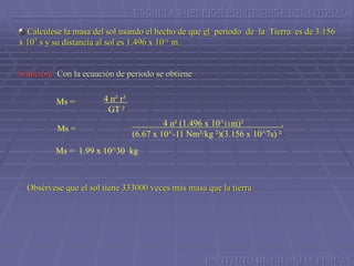 ESCUELA SUPERIOR POLITECNICA DEL LITORAL
Calcúlese la masa del sol usando el hecho de que el periodo de la Tierra es de 3.156
x 107 s y su distancia al sol es 1.496 x 1011 m.
4 п² r³
GT ²
Ms =
Ms =
4 п² (1.496 x 10^11m)3 .
(6.67 x 10^-11 Nm²/kg ²)(3.156 x 10^7s) ²
Ms = 1.99 x 10^30 kg
Obsérvese que el sol tiene 333000 veces más masa que la tierra
Solución: Con la ecuación de periodo se obtiene
INSTITUTO DE CIENCIAS FISICAS
 