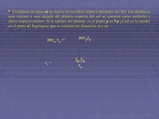 ESCUELA SUPERIOR POLITECNICA DEL LITORAL
Un planeta de masa m se mueve en na órbita elíptica alrededor del Sol. Las distancias
más cercana y más alejada del planeta respecto del sol se conocen como perihelio y
afelio respectivamente. Si la rapidez del planeta en el punto p es Vp ¿Cuál es la rapidez
en el punto a? Supóngase que se conocen las distancias ra y rp.
mvprpmva ra =
va =
rp vp
ra
INSTITUTO DE CIENCIAS FISICAS
 