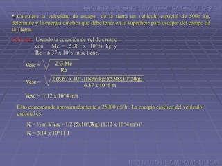 ESCUELA SUPERIOR POLITECNICA DEL LITORAL
Cálculese la velocidad de escape de la tierra un vehículo espacial de 500o kg,
determine y la energía cinética que debe tener en la superficie para escapar del campo de
la Tierra.
Solución: Usando la ecuación de vel de escape
con Me = 5.98 x 10^24 kg y
Re = 6.37 x 10^6 m se tiene.
2 G Me
Re
Vesc =
Vesc =
2 (6.67 x 10^-11Nm²/kg²)(5.98x10^24kg)
6.37 x 10^6 m
Vesc = 1.12 x 10^4 m/s
Esto corresponde aproximadamente a 25000 mi/h . La energía cinética del vehículo
espacial es:
K = ½ m V²esc =1/2 (5x10^3kg) (1.12 x 10^4 m/s)²
K = 3.14 x 10^11 J
INSTITUTO DE CIENCIAS FISICAS
 