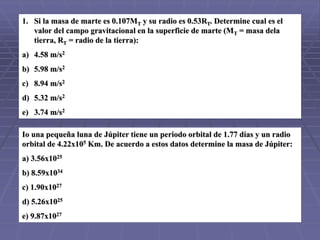 1. Si la masa de marte es 0.107MT y su radio es 0.53RT. Determine cual es el
valor del campo gravitacional en la superficie de marte (MT = masa dela
tierra, RT = radio de la tierra):
a) 4.58 m/s2
b) 5.98 m/s2
c) 8.94 m/s2
d) 5.32 m/s2
e) 3.74 m/s2
Io una pequeña luna de Júpiter tiene un periodo orbital de 1.77 días y un radio
orbital de 4.22x105 Km. De acuerdo a estos datos determine la masa de Júpiter:
a) 3.56x1025
b) 8.59x1034
c) 1.90x1027
d) 5.26x1025
e) 9.87x1027
 