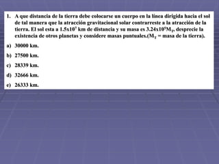 1. A que distancia de la tierra debe colocarse un cuerpo en la línea dirigida hacia el sol
de tal manera que la atracción gravitacional solar contrarreste a la atracción de la
tierra. El sol esta a 1.5x107 km de distancia y su masa es 3.24x105MT, desprecie la
existencia de otros planetas y considere masas puntuales.(MT = masa de la tierra).
a) 30000 km.
b) 27500 km.
c) 28339 km.
d) 32666 km.
e) 26333 km.
 
