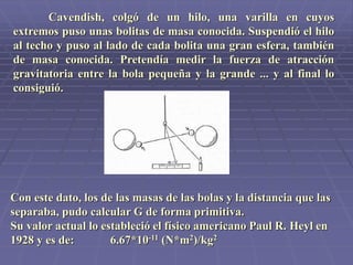 Cavendish, colgó de un hilo, una varilla en cuyos
extremos puso unas bolitas de masa conocida. Suspendió el hilo
al techo y puso al lado de cada bolita una gran esfera, también
de masa conocida. Pretendía medir la fuerza de atracción
gravitatoria entre la bola pequeña y la grande ... y al final lo
consiguió.
Con este dato, los de las masas de las bolas y la distancia que las
separaba, pudo calcular G de forma primitiva.
Su valor actual lo estableció el físico americano Paul R. Heyl en
1928 y es de: 6.67*10-11 (N*m2)/kg2
 