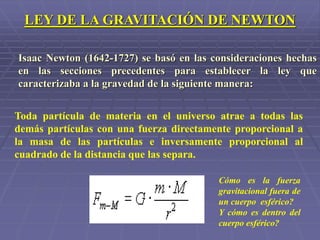 Isaac Newton (1642-1727) se basó en las consideraciones hechas
en las secciones precedentes para establecer la ley que
caracterizaba a la gravedad de la siguiente manera:
Toda partícula de materia en el universo atrae a todas las
demás partículas con una fuerza directamente proporcional a
la masa de las partículas e inversamente proporcional al
cuadrado de la distancia que las separa.
LEY DE LA GRAVITACIÓN DE NEWTON
Cómo es la fuerza
gravitacional fuera de
un cuerpo esférico?
Y cómo es dentro del
cuerpo esférico?
 