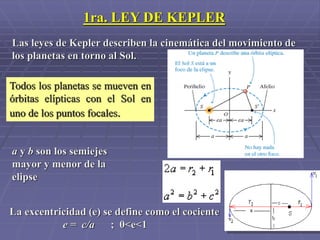 1ra. LEY DE KEPLER
Todos los planetas se mueven en
órbitas elípticas con el Sol en
uno de los puntos focales.
a y b son los semiejes
mayor y menor de la
elipse
La excentricidad (e) se define como el cociente
e = c/a ; 0<e<1
Las leyes de Kepler describen la cinemática del movimiento de
los planetas en torno al Sol.
 