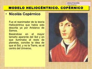 Nicolás Copérnico Fue el reanimador de la teoría Heliocéntrica que había sido descrita ya por Aristarco de Samos.  Basándose en el mayor tamaño aparente del Sol y en que iluminaba al resto de planetas, concibe la idea de que el Sol, y no la Tierra, es el centro del Universo. GRAVITACIÓN UNIVERSAL MODELO HELIOCÉNTRICO. COPÉRNICO 