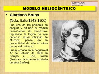 Giordano Bruno (Nola, Italia 1548-1600) Fue uno de los primeros en aceptar y difundir el modelo heliocéntrico de Copérnico. Siguiendo la lógica de que deberían existir infinidad de Mundos, pensó en la probabilidad de vida en otras partes del Universo. Fue quemado en la hoguera el 17 de Febrero de 1600 en Campo di Fiori, Roma (después de estar encarcelado durante 8 años).  GRAVITACIÓN UNIVERSAL MODELO HELIOCÉNTRICO 