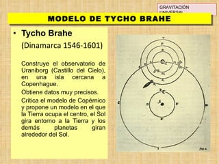 Tycho Brahe (Dinamarca 1546-1601) Construye el observatorio de Uraniborg (Castillo del Cielo), en una isla cercana a Copenhague. Obtiene datos muy precisos. Critica el modelo de Copérnico y propone un modelo en el que la Tierra ocupa el centro, el Sol gira entorno a la Tierra y los demás planetas giran alrededor del Sol. GRAVITACIÓN UNIVERSAL MODELO DE TYCHO BRAHE 
