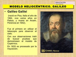 Galileo Galilei   (nació en Pisa, Italia el año de 1564, vive varios años en Padua, y muere en Arcetri, Florencia en 1642).  Fue el primero en utilizar el telescopio para observar el cielo. Con sus observaciones trató de buscar pruebas que demostrasen el modelo de Copérnico. En 1633 es procesado por la Inquisición. GRAVITACIÓN UNIVERSAL MODELO HELIOCÉNTRICO. GALILEO 