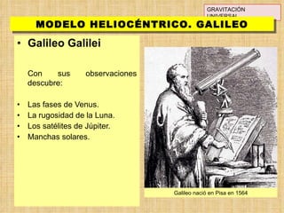 Galileo Galilei Con sus observaciones descubre: Las fases de Venus. La rugosidad de la Luna. Los satélites de Júpiter. Manchas solares. GRAVITACIÓN UNIVERSAL MODELO HELIOCÉNTRICO. GALILEO Galileo nació en Pisa en 1564 