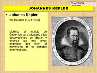 Johanes Kepler Weilderstadt (1571-1630) Modifica el modelo de Copérnico para adaptarlo a las observaciones de Brahe y enuncia las tres leyes empíricas que rigen el movimiento de los planetas entorno al Sol. GRAVITACIÓN UNIVERSAL JOHANNES KEPLER 
