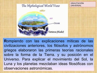 GRAVITACIÓN UNIVERSAL R ompiendo con las explicaciones míticas de las civilizaciones anteriores, los filósofos y astrónomos griegos elaboraron las primeras teorías racionales sobre la forma de la Tierra. y su posición en el Universo. Para explicar el movimiento del Sol, la Luna y los planetas mezclaban ideas filosóficas con observaciones astronómicas. 