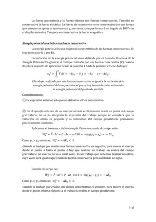 [14]
La fuerza gravitatoria y la fuerza elástica son fuerzas conservativas. También es
conservativa la fuerza eléctrica. La fuerza de rozamiento no es conservativa (es una fuerza
que siempre se opone al movimiento y, por tanto, siempre formará un ángulo de 180º con
el desplazamiento). Tampoco es conservativa la fuerza magnética.
Energía potencial asociada a una fuerza conservativa
La energía potencial es una magnitud característica de las fuerzas conservativas. Se
representa por U o por Ep.
La variación de la energía potencial viene definida por el llamado Teorema de la
Energía Potencial. En general, el trabajo realizado por una fuerza conservativa (F) cuando
desplaza su punto de aplicación desde la posición 1 hasta la posición 2 viene dado por:
𝑊1
2
= ∫ 𝐹⃗ 𝑑𝑟⃗
2
1
= −(𝑈2 − 𝑈1) = −∆𝑈 (= −∆𝐸 𝑝)
El trabajo realizado por una fuerza conservativa es igual a la variación de la
energía potencial del cuerpo sobre el que actúa, tomando como minuendo
la energía potencial del punto de partida.
Consideraciones:
① La expresión anterior solo puede utilizarse si F es conservativa.
② En el ejemplo anterior de un cuerpo lanzado verticalmente desde un punto del campo
gravitatorio, no se ha integrado la expresión del trabajo porque se considera que la
variación en altura es pequeña y la intensidad del campo gravitatorio permanece
prácticamente constante.
Aplicamos el teorema a dicho ejemplo. Primero cuando el cuerpo sube:
𝑊𝑎
𝑏
= 𝑃⃗⃗ · Δ𝑟⃗ = 𝑃 · Δr · cos 180 = −mg(yb − ya) = − ∆Ep
Como yb > ya, entonces, 𝑊𝑎
𝑏
= − ∆Ep < 0.
Cuando el trabajo que realiza una fuerza conservativa es negativo, para mover el cuerpo
desde el punto a hasta el punto b hay que realizar un trabajo en contra del campo
gravitatorio (el cuerpo no va a subir solo). Es un trabajo que debemos realizar nosotros,
cuyo valor será igual al que realiza la fuerza conservativa pero cambiado de signo.
Cuando el cuerpo cae,
𝑊𝑏
𝑎
= 𝑃⃗⃗ · Δ𝑟⃗ = 𝑃 · Δr · cos0 = mg(yb − ya) = − ∆Ep
Como yb > ya, entonces, 𝑊𝑎
𝑏
= − ∆Ep > 0.
Cuando el trabajo que realiza una fuerza conservativa es positivo, para mover el cuerpo
desde el punto b hasta el punto a, el trabajo lo realiza el campo gravitatorio.
 